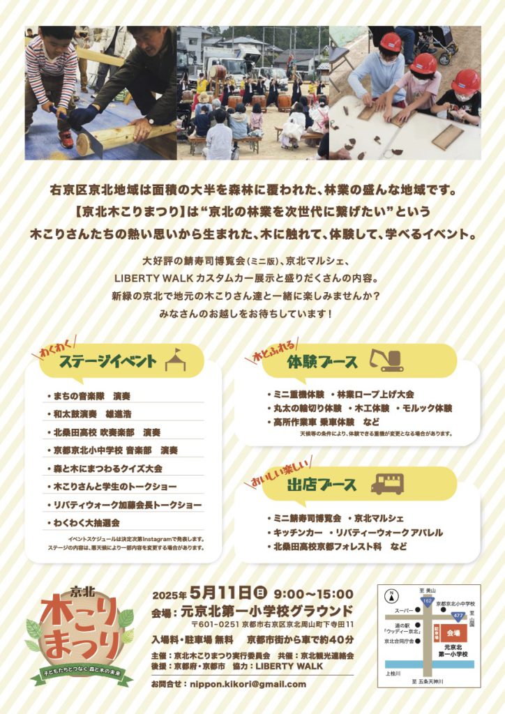 京北木こりまつり2025チラシ（裏）
イベント概要：右京区京北地域は面積の大半を森林に覆われた、林業の盛んな地域です。【京北木こりまつり】は“京北の林業を次世代に繋げたい”という木こりさんたちの熱い思いから生まれた、木に触れて、体験して、学べるイベント。
大好評の鯖寿司博覧会（ミニ版）、京北マルシェ、LIBERTY WALK カスタムカー展示と盛りだくさんの内容。
新緑の京北で地元の木こりさん達と一緒に楽しみませんか？みなさんのお越しをお待ちしています！

イベント内容：〈わくわく ステージイベント〉まちの音楽隊 演奏・和太鼓演奏 雄進浩・北桑田高校 吹奏楽部 演奏・京都京北小中学校 音楽部 演奏・森と木にまつわるクイズ大会・木こりさんと学生のトークショー・リバティウォーク加藤会長トークショー・わくわく大抽選会
〈木とふれる 体験ブース〉・ミニ重機体験・林業ロープ上げ大会・丸太の輪切り体験・木工体験・モルック体験
・高所作業車 乗車体験 など
〈おいしい楽しい 出店ブース〉・ミニ鯖寿司博覧会 ・京北マルシェ・キッチンカー・リバティーウォーク アパレル・北桑田高校京都フォレスト科 など

主催：京北木こりまつり実行委員会 共催：京北観光連絡会
後援：京都府・京都市
協力：LIBERTY WALK
お問合せ： nippon.kikori@gmail.com